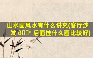 山水画风水有什么讲究(客厅沙发 💮 后面挂什么画比较好)
